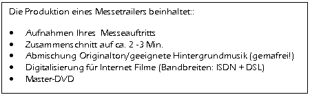 Textfeld: Die Produktion eines Messetrailers beinhaltet::    &bull;	Aufnahmen Ihres  Messeauftritts  &bull;	Zusammenschnitt auf ca. 2 -3 Min.  &bull;	Abmischung Originalton/geeignete Hintergrundmusik (gemafrei!)  &bull;	Digitalisierung f&uuml;r Internet Filme (Bandbreiten: ISDN + DSL)  &bull;	Master-DVD